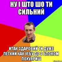 Ну і што шо ти сильний итак здаровий ти дуже легкий как уебу до з блоком похуяриш