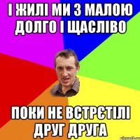 І жилі ми з малою долго і щасліво Поки не встрєтілі друг друга