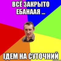 Всё закрыто ебанаая ... Ідем на суточний