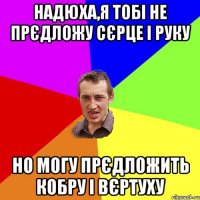 НАДЮХА,Я ТОБІ НЕ ПРЄДЛОЖУ СЄРЦЕ І РУКУ НО МОГУ ПРЄДЛОЖИТЬ КОБРУ І ВЄРТУХУ