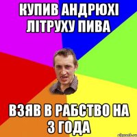 купив андрюхі літруху пива взяв в рабство на 3 года