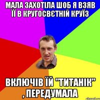 Мала захотіла шоб я взяв її в кругосвєтній круїз ВКЛЮЧІВ ЇЙ "ТИТАНІК" , ПЕРЕДУМАЛА