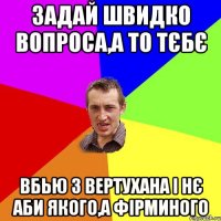 Задай швидко вопроса,а то тєбє вбью з вертухана і нє аби якого,а фірминого