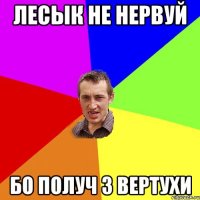 Лесык не нервуй Бо получ з вертухи