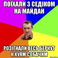 Поїхали з седіком на майдан розігнали весь беркут к хуям собачим