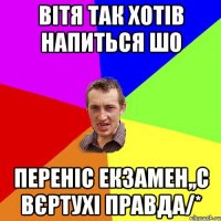 вітя так хотів напиться шо переніс екзамен,,с вєртухі правда/*