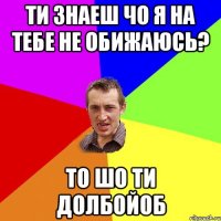 ти знаеш чо я на тебе не обижаюсь? то шо ти долбойоб