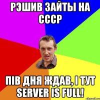 Рэшив зайты на CCCP Пів дня ждав, і тут server is full!