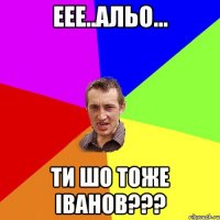 Еее..Альо... ти шо тоже Іванов???