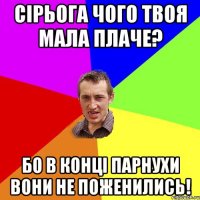 Сірьога чого твоя мала плаче? бо в конці парнухи вони не поженились!