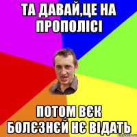 Та давай,це на прополісі потом вєк болєзнєй нє відать