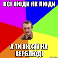 Всі люди як люди а ти як хуй на верблюді