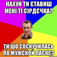 Нахуй ти ставиш мені ті сірдєчка? Ти шо соскучилась по мужской ласкє?