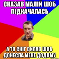 сказав малій шоб підкачалась а то сніг випав шоб донесла мене додому