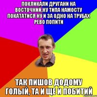 покликали другани на восточний,ну типа намосту покататися ну и за одно на трубах рево попити так пишов додому голый, та и ще и побитий