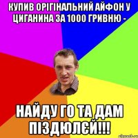 купив орігінальний айфон у циганина за 1000 гривню - найду го та дам піздюлєй!!!