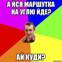 а йся маршутка на углю йде? ай куди?