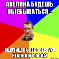 авелина будешь выебываться... ощутиш на себе вертуху реального поца!