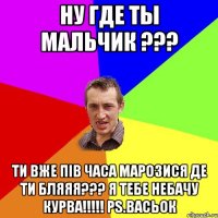 Ну Где ты мальчик ??? Ти вже пів часа марозися де ти бляяя??? я тебе небачу курва!!!!! PS.Васьок