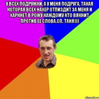 У всех подружки, а у меня ПОДРУГА, такая которая всех нахер отпиздит за меня и харкнет в рожу каждому кто вякнит против ее слова.Сп. Таня))) 