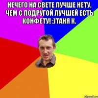 Нечего на свете лучше нету, чем с подругой лучшей есть конфету! :)Таня К. 