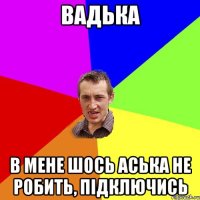 вадька в мене шось аська не робить, підключись