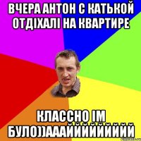 вчера Антон с Катькой отдіхалі на квартире классно ім було))АААййййййййй