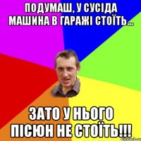 подумаш, у сусіда машина в гаражі стоїть... зато у нього пісюн не стоїть!!!