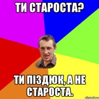 ти староста? ти піздюк, а не староста.