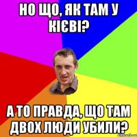 но що, як там у кієві? а то правда, що там двох люди убили?