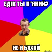 Едiк ты п"яний? не,я бухий