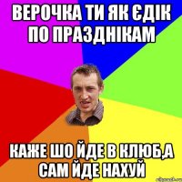 Верочка ти як Єдік по празднікам каже шо йде в клюб,а сам йде нахуй