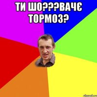 ти шо???вачє тормоз? 