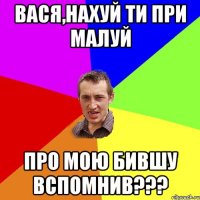 вася,нахуй ти при малуй про мою бившу вспомнив???