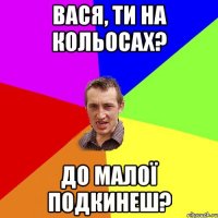 вася, ти на кольосах? до малої подкинеш?