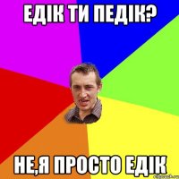 Едiк ти педiк? не,я просто Едiк