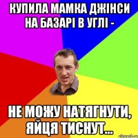 купила мамка джінси на базарі в углі - не можу натягнути, яйця тиснут...