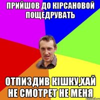 прийшов до кірсановой пощедрувать отпиздив кішку,хай не смотрет не меня