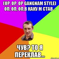 (op, op, op gangnam style) оп, оп, оп,в каку м став - чув? то я переклав...