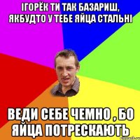 Ігорёк ти так базариш, якбудто у тебе яйца стальні Веди себе чемно , бо яйца потрескають