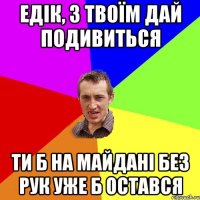 Едік, з твоїм дай подивиться ти б на Майдані без рук уже б остався