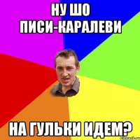 Ну шо писи-каралеви на гульки идем?