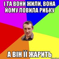 І та вони жили, вона йому ловила рибку а він її жарить