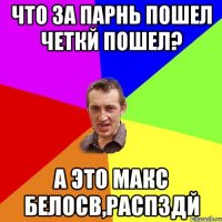 Что за парнь пошел четкй пошел? а это Макс Белосв,распздй