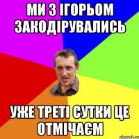 Ми з Ігорьом Закодірувались уже треті сутки це отмічаєм