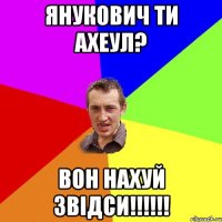 Янукович ти ахеул? Вон нахуй звідси!!!!!!