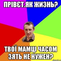 Прівєт.Як жизнь? Твої мамці часом зять не нужен?