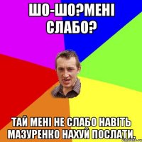 Шо-шо?Мені слабо? Тай мені не слабо навіть Мазуренко нахуй послати.