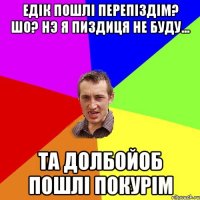 Едiк пошлi перепiздiм? шо? нэ я пиздиця не буду... та долбойоб пошлi покурiм