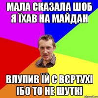 МАЛА СКАЗАЛА ШОБ Я ЇХАВ НА МАЙДАН ВЛУПИВ ЇЙ С ВЄРТУХІ ІБО ТО НЕ ШУТКІ